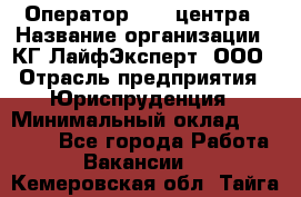 Оператор Call-центра › Название организации ­ КГ ЛайфЭксперт, ООО › Отрасль предприятия ­ Юриспруденция › Минимальный оклад ­ 40 000 - Все города Работа » Вакансии   . Кемеровская обл.,Тайга г.